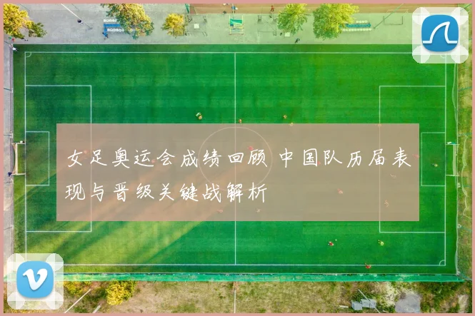 女足奥运会成绩回顾 中国队历届表现与晋级关键战解析