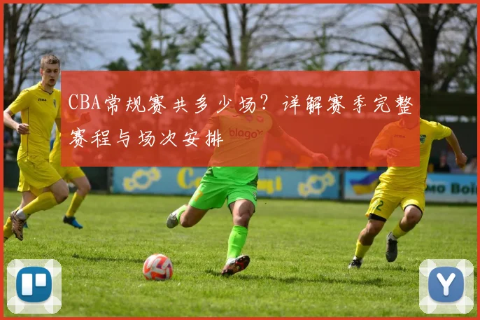 CBA常规赛共多少场？详解赛季完整赛程与场次安排