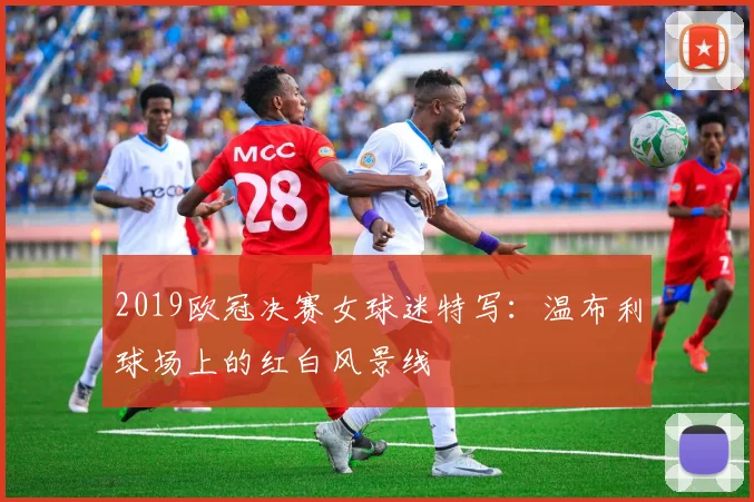 2019欧冠决赛女球迷特写：温布利球场上的红白风景线