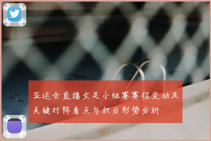 亚运会直播女足小组赛赛程变动及关键对阵看点与积分形势分析