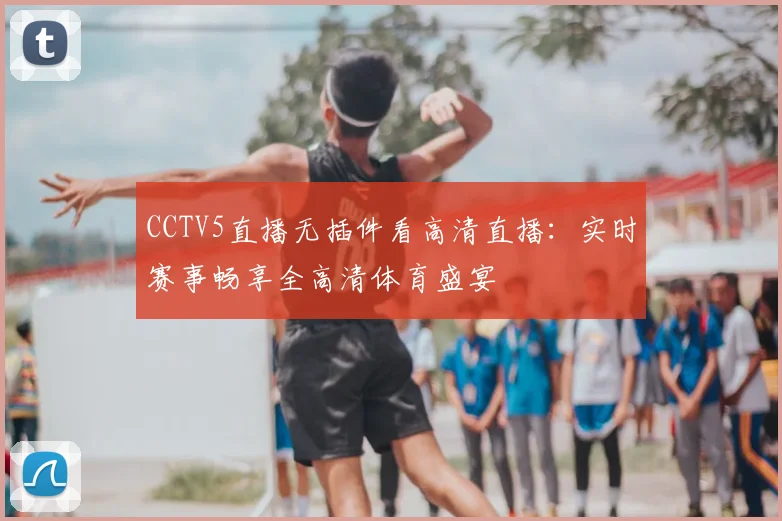 CCTV5直播无插件看高清直播：实时赛事畅享全高清体育盛宴