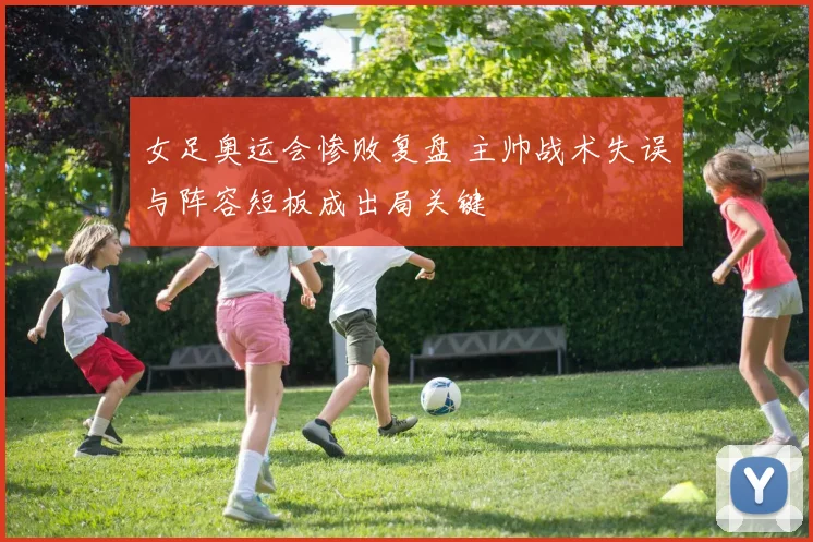 女足奥运会惨败复盘 主帅战术失误与阵容短板成出局关键