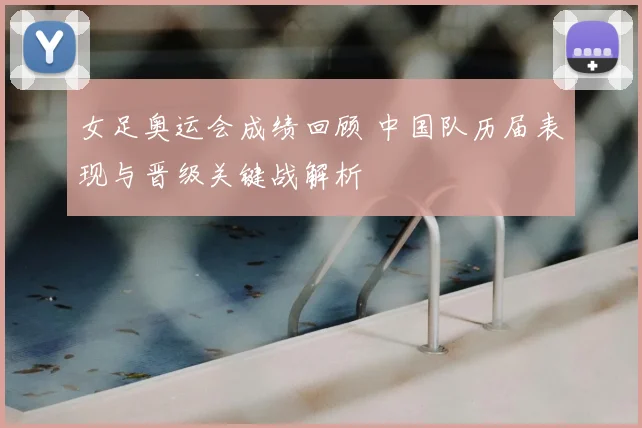 女足奥运会成绩回顾 中国队历届表现与晋级关键战解析