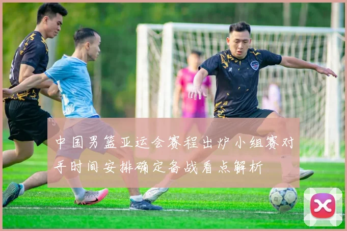 中国男篮亚运会赛程出炉小组赛对手时间安排确定备战看点解析