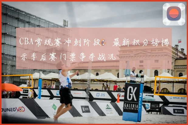 CBA常规赛冲刺阶段：最新积分榜揭示季后赛门票争夺战况