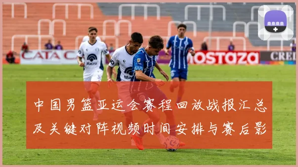 中国男篮亚运会赛程回放战报汇总及关键对阵视频时间安排与赛后影响看点